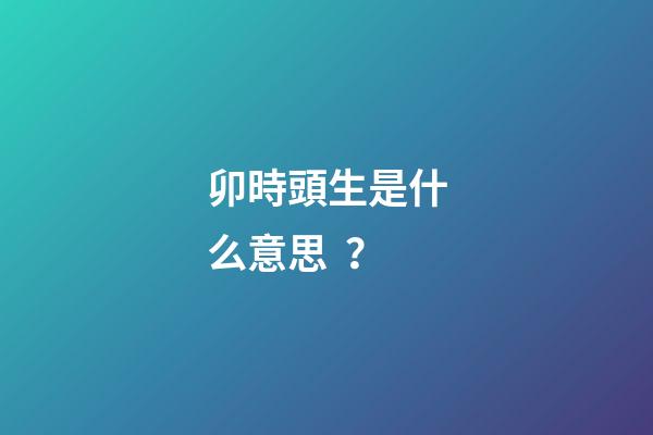 卯時頭生是什么意思？